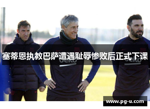 塞蒂恩执教巴萨遭遇耻辱惨败后正式下课 塞蒂恩执教巴萨遭遇耻辱惨败后正式下课