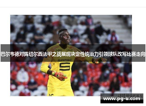 巴尔韦德对阵切尔西法甲之战展现决定性统治力引领球队改写比赛走向