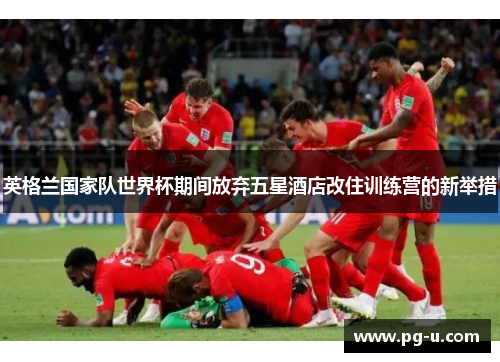 英格兰国家队世界杯期间放弃五星酒店改住训练营的新举措